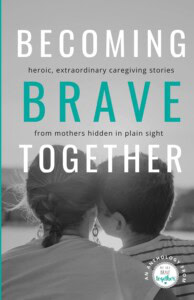 Becoming Brave Together: Heroic and Extraordinary Caregiving Stories from Mothers Hidden in Plain Sigh